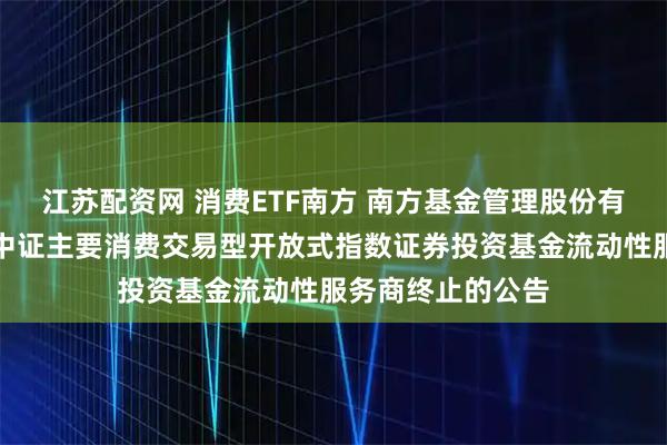 江苏配资网 消费ETF南方 南方基金管理股份有限公司关于南方中证主要消费交易型开放式指数证券投资基金流动性服务商终止的公告