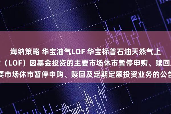 海纳策略 华宝油气LOF 华宝标普石油天然气上游股票指数证券投资基金（LOF）因基金投资的主要市场休市暂停申购、赎回及定期定额投资业务的公告