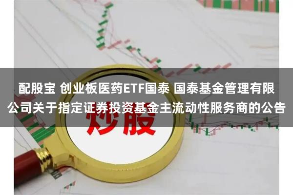 配股宝 创业板医药ETF国泰 国泰基金管理有限公司关于指定证券投资基金主流动性服务商的公告