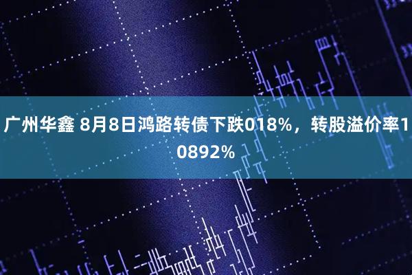 广州华鑫 8月8日鸿路转债下跌018%,转股溢价率10892%