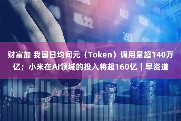 财富加 我国日均词元（Token）调用量超140万亿；小米在AI领域的投入将超160亿｜早资道