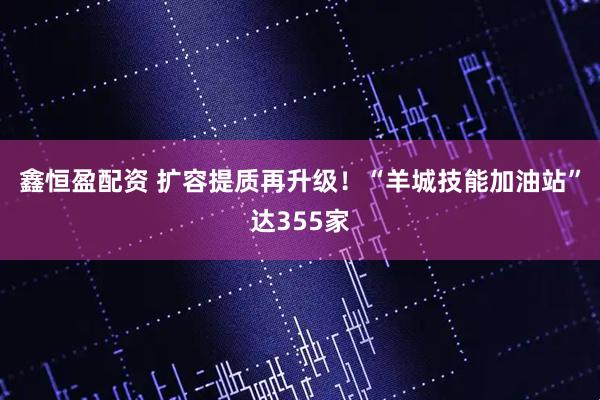 鑫恒盈配资 扩容提质再升级!“羊城技能加油站”达355家