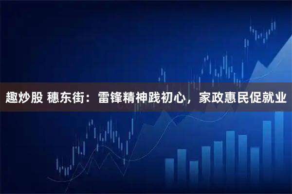 趣炒股 穗东街：雷锋精神践初心，家政惠民促就业