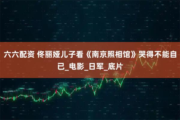 六六配资 佟丽娅儿子看《南京照相馆》哭得不能自已_电影_日军_底片