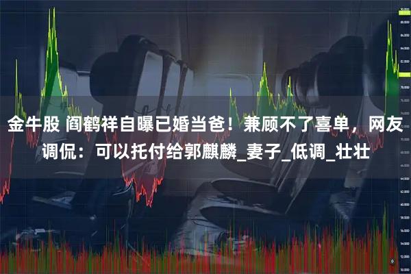 金牛股 阎鹤祥自曝已婚当爸!兼顾不了喜单,网友调侃:可以托付给郭麒麟_妻子_低调_壮壮