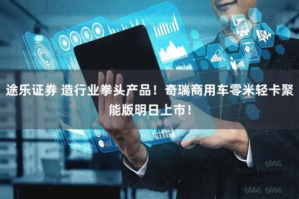 途乐证券 造行业拳头产品！奇瑞商用车零米轻卡聚能版明日上市！
