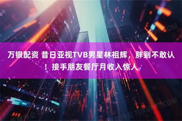 万银配资 昔日亚视TVB男星林祖辉，胖到不敢认！接手朋友餐厅月收入惊人