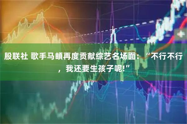 股联社 歌手马頔再度贡献综艺名场面：“不行不行，我还要生孩子呢!”