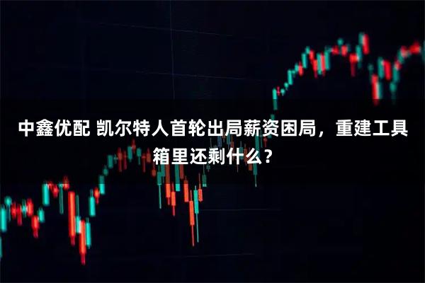 中鑫优配 凯尔特人首轮出局薪资困局，重建工具箱里还剩什么？