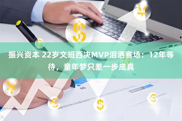 振兴资本 22岁文班西决MVP泪洒赛场：12年等待，童年梦只差一步成真