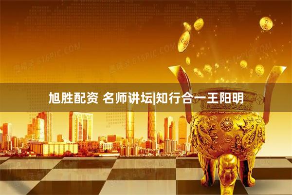 旭胜配资 名师讲坛|知行合一王阳明