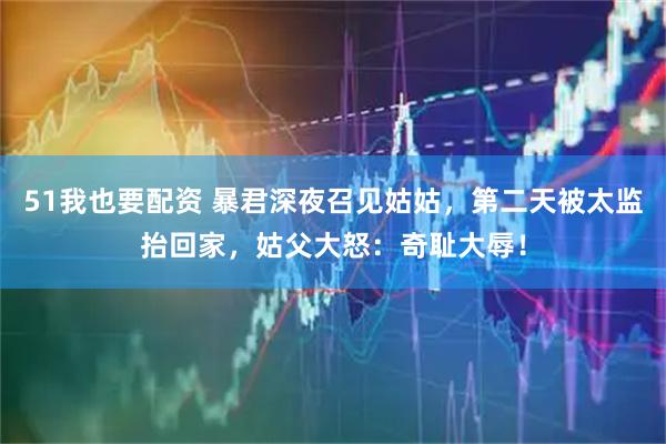 51我也要配资 暴君深夜召见姑姑，第二天被太监抬回家，姑父大怒：奇耻大辱！