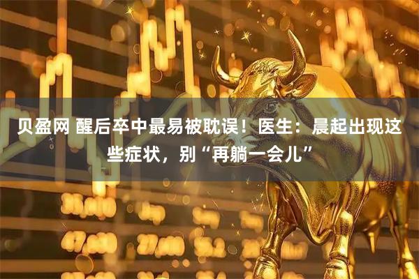 贝盈网 醒后卒中最易被耽误！医生：晨起出现这些症状，别“再躺一会儿”