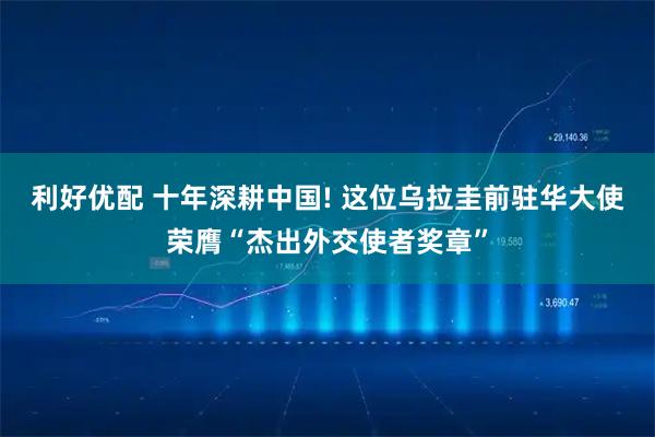 利好优配 十年深耕中国! 这位乌拉圭前驻华大使荣膺“杰出外交使者奖章”