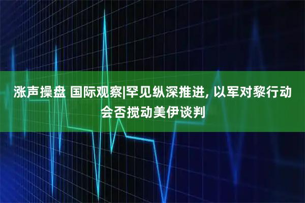 涨声操盘 国际观察|罕见纵深推进, 以军对黎行动会否搅动美伊谈判