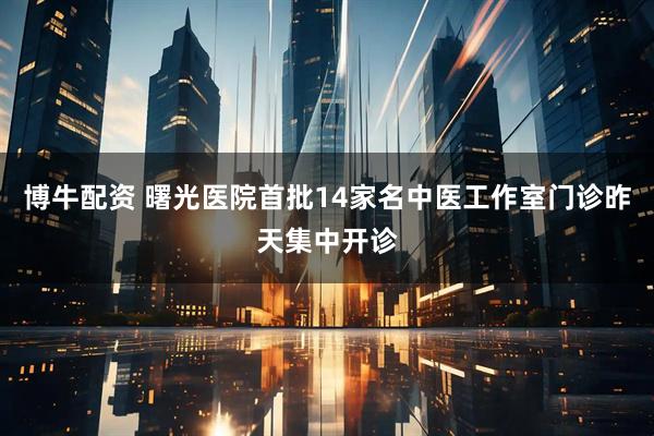 博牛配资 曙光医院首批14家名中医工作室门诊昨天集中开诊