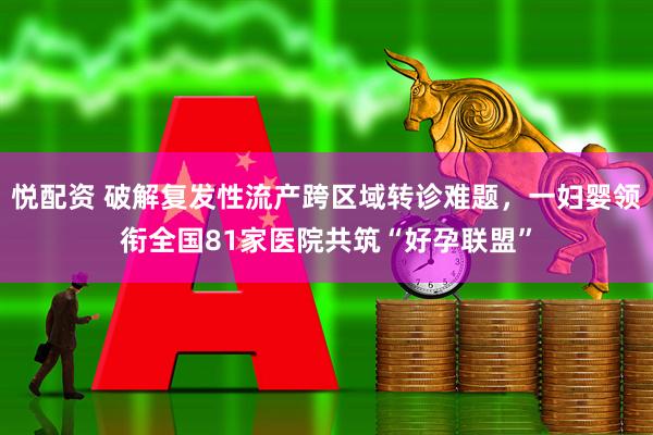 悦配资 破解复发性流产跨区域转诊难题，一妇婴领衔全国81家医院共筑“好孕联盟”