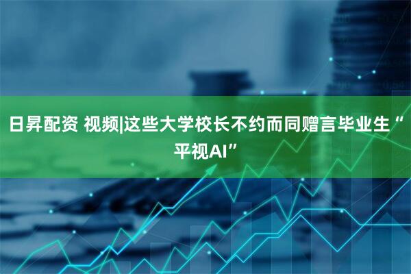日昇配资 视频|这些大学校长不约而同赠言毕业生“平视AI”