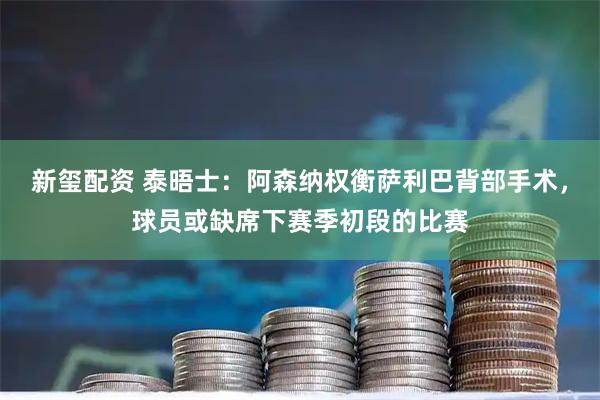 新玺配资 泰晤士：阿森纳权衡萨利巴背部手术，球员或缺席下赛季初段的比赛