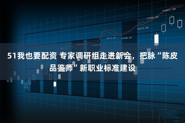 51我也要配资 专家调研组走进新会，把脉“陈皮品鉴师”新职业标准建设