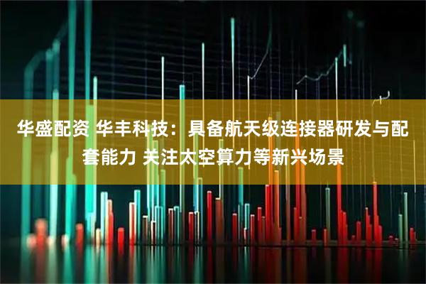 华盛配资 华丰科技：具备航天级连接器研发与配套能力 关注太空算力等新兴场景